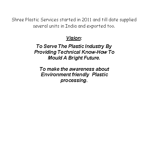 Text Box: Shree Plastic Services started in 2011 and till date supplied several units in India and exported too. Vision:To Serve The Plastic Industry By Providing Technical Know-How To Mould A Bright Future.To make the awareness about Environment friendly  Plastic processing.